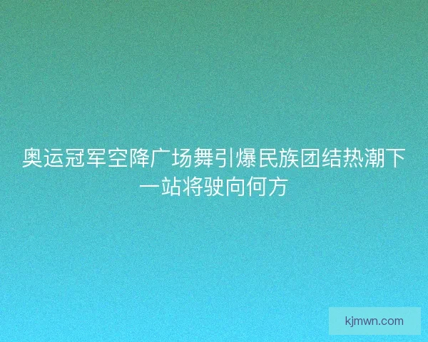 奥运冠军空降广场舞引爆民族团结热潮下一站将驶向何方