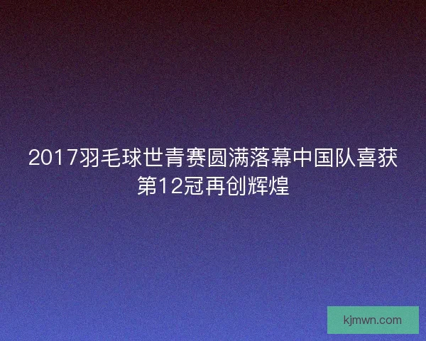 2017羽毛球世青赛圆满落幕中国队喜获第12冠再创辉煌