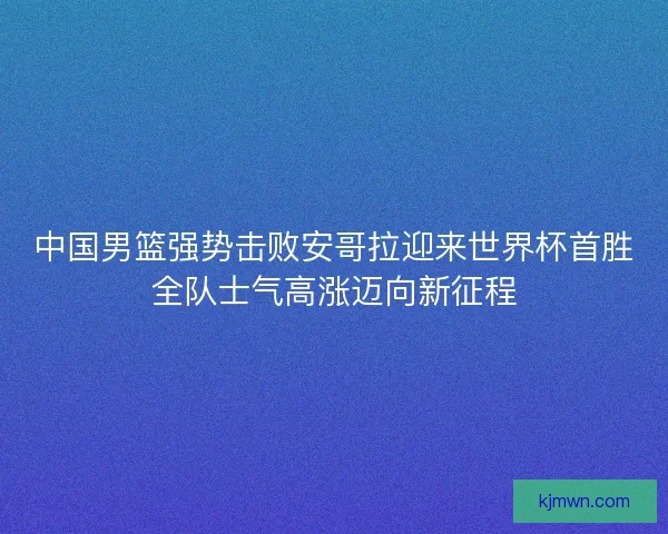 中国男篮强势击败安哥拉迎来世界杯首胜全队士气高涨迈向新征程 中国男篮强势击败安哥拉迎来世界杯首胜全队士气高涨迈向新征程