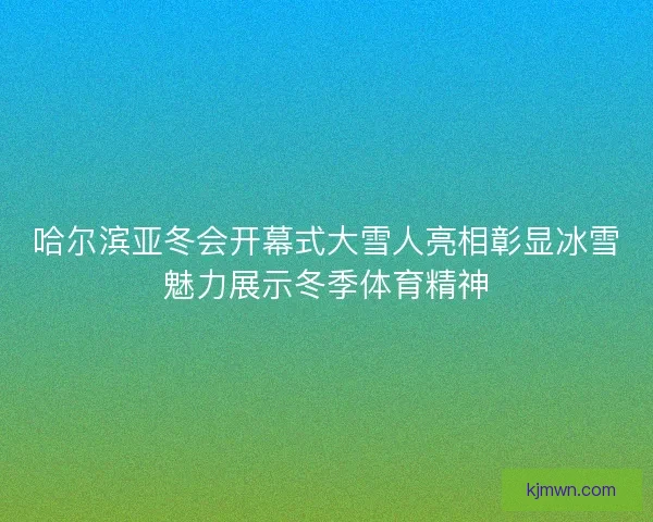 哈尔滨亚冬会开幕式大雪人亮相彰显冰雪魅力展示冬季体育精神