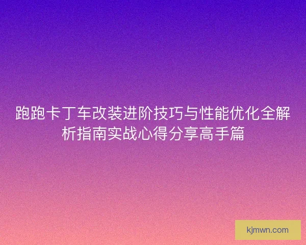 跑跑卡丁车改装进阶技巧与性能优化全解析指南实战心得分享高手篇