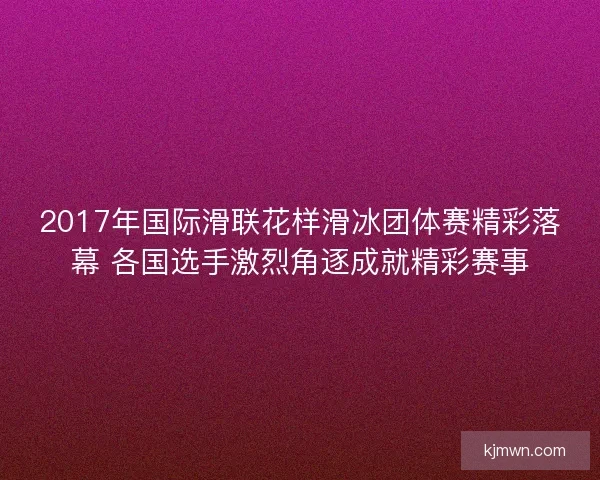 2017年国际滑联花样滑冰团体赛精彩落幕 各国选手激烈角逐成就精彩赛事