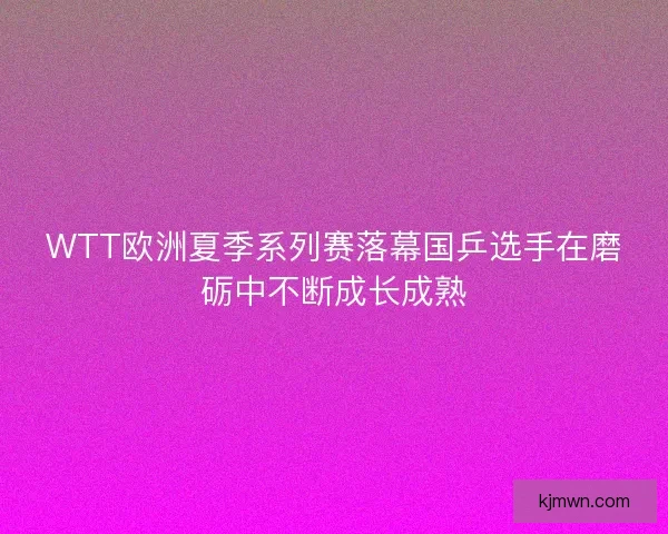 WTT欧洲夏季系列赛落幕国乒选手在磨砺中不断成长成熟
