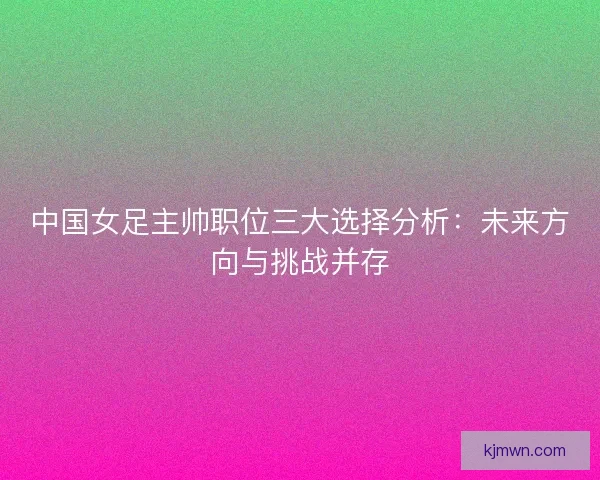 中国女足主帅职位三大选择分析：未来方向与挑战并存