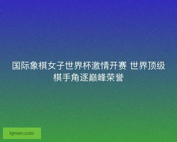 国际象棋女子世界杯激情开赛 世界顶级棋手角逐巅峰荣誉