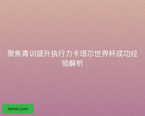 聚焦青训提升执行力卡塔尔世界杯成功经验解析