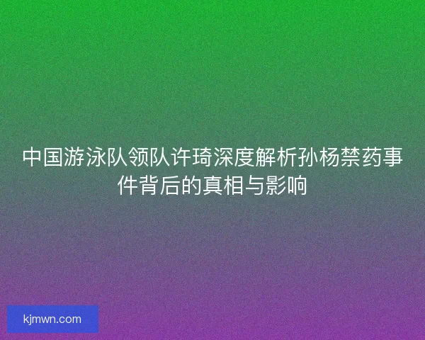 中国游泳队领队许琦深度解析孙杨禁药事件背后的真相与影响