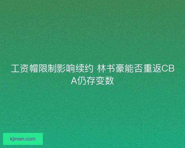 工资帽限制影响续约 林书豪能否重返CBA仍存变数