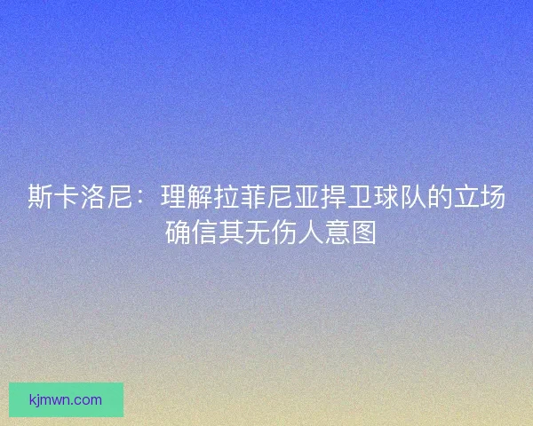 斯卡洛尼：理解拉菲尼亚捍卫球队的立场 确信其无伤人意图