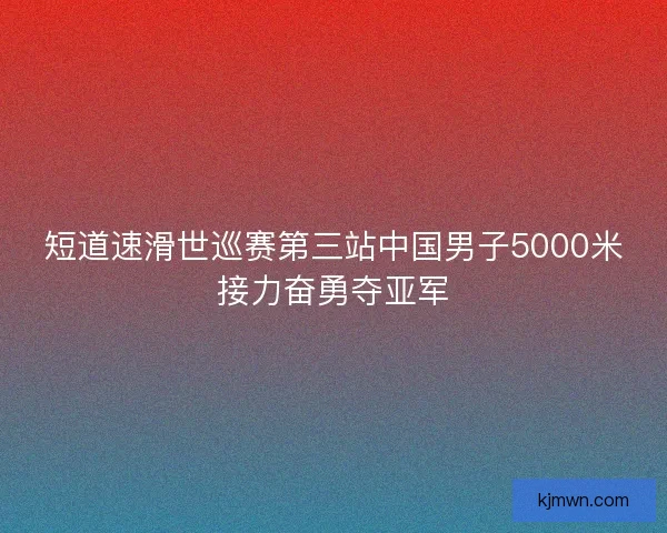 短道速滑世巡赛第三站中国男子5000米接力奋勇夺亚军