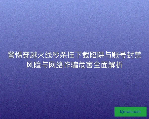 警惕穿越火线秒杀挂下载陷阱与账号封禁风险与网络诈骗危害全面解析
