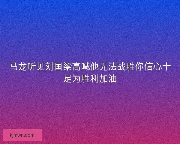 马龙听见刘国梁高喊他无法战胜你信心十足为胜利加油