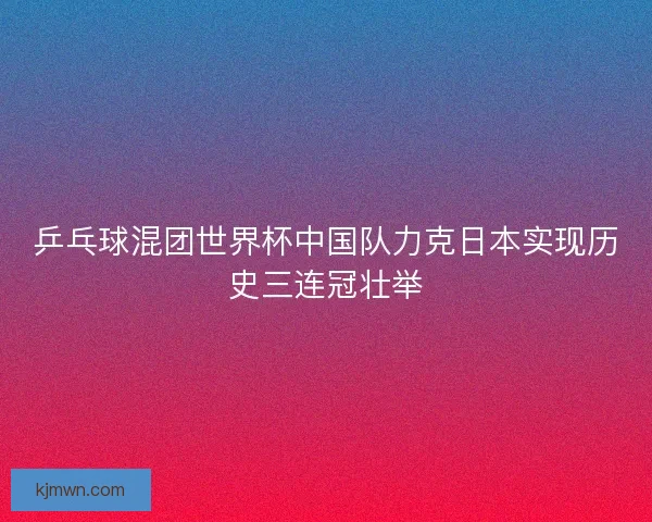 乒乓球混团世界杯中国队力克日本实现历史三连冠壮举