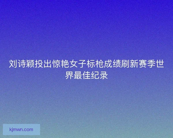 刘诗颖投出惊艳女子标枪成绩刷新赛季世界最佳纪录