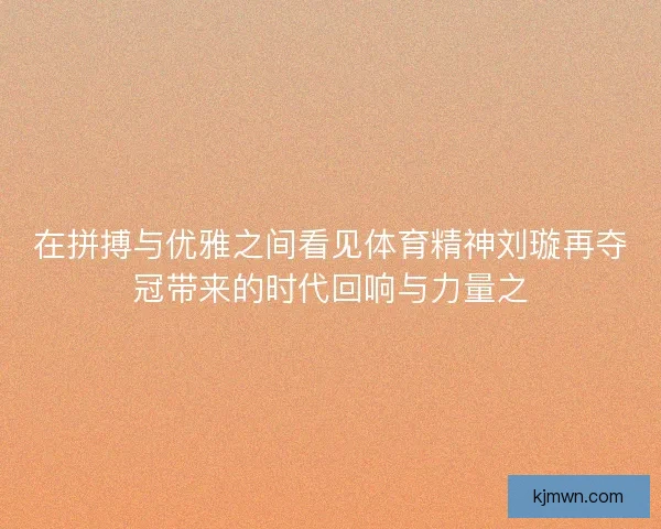 在拼搏与优雅之间看见体育精神刘璇再夺冠带来的时代回响与力量之