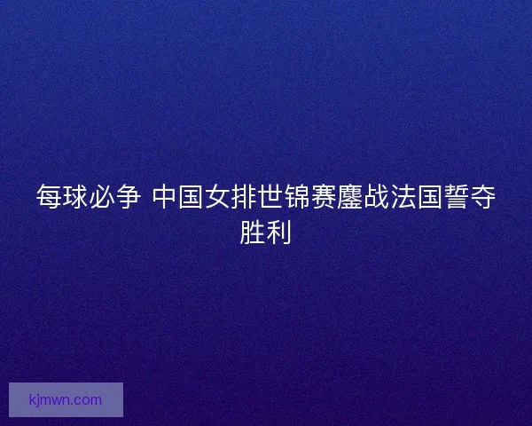 每球必争 中国女排世锦赛鏖战法国誓夺胜利 每球必争 中国女排世锦赛鏖战法国誓夺胜利