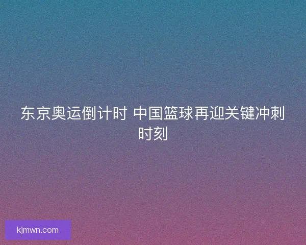 东京奥运倒计时 中国篮球再迎关键冲刺时刻
