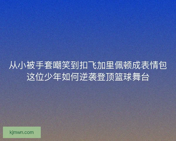 从小被手套嘲笑到扣飞加里佩顿成表情包这位少年如何逆袭登顶篮球舞台