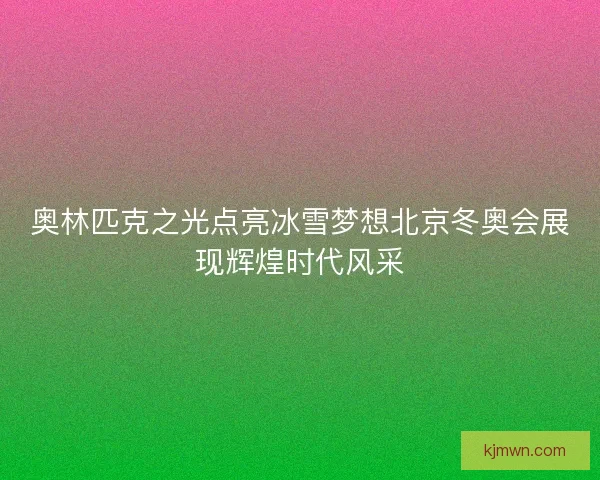 奥林匹克之光点亮冰雪梦想北京冬奥会展现辉煌时代风采