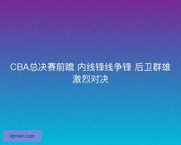 CBA总决赛前瞻 内线锋线争锋 后卫群雄激烈对决